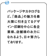パッケージやカタログなど、「商品」の魅力を最大限に引き立てるデザイン・印刷を中心に各企業様、店舗様のお力になれるよう、日々努力しております。