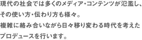 現代の社会では多くのメディア・コンテンツが氾濫し、その使い方・伝わり方も様々。複雑に絡み合いながら日々移り変わる時代を考えたプロデュースを行います。