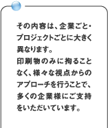 その内容は、企業ごと・プロジェクトごとに大きく異なります。印刷物のみに拘ることなく、様々な視点からのアプローチを行うことで、多くの企業様にご支持をいただいています。