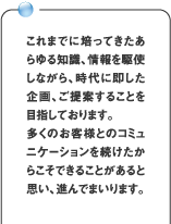 これまでに培ってきたあらゆる知識、情報を駆使しながら、時代に即した企画、ご提案することを目指しております。多くのお客様とのコミュニケーションを続けたからこそできることがあると思い、進んでまいります。